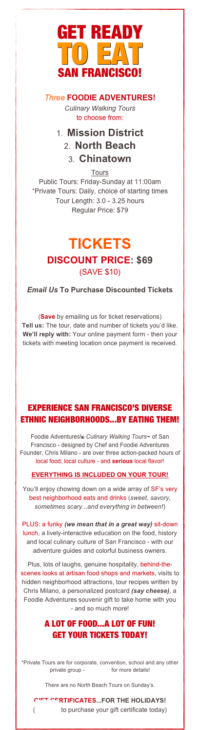 GET READY
TO EAT
SAN FRANCISCO!
Three FOODIE ADVENTURES!
Culinary Walking Tours
to choose from:
1. Mission District
2. North Beach
3. Chinatown
Tours
Public Tours: Friday-Sunday at 11:00am
*Private Tours: Daily, choice of starting times
Tour Length: 3.0 - 3.25 hours
Regular Price: $79
TICKETS
DISCOUNT PRICE: $69
(SAVE $10)
Email Us To Purchase Discounted Tickets
tickets@foodieadventures.com
(Save by emailing us for ticket reservations) Tell us: The tour, date and number of tickets you’d like. We’ll reply with: Your online payment form - then your tickets with meeting location once payment is received.
EXPERIENCE SAN FRANCISCO’S DIVERSE ETHNIC NEIGHBORHOODS...BY EATING THEM!
Foodie Adventures!® Culinary Walking Tours™ of San Francisco - designed by Chef and Foodie Adventures Founder, Chris Milano - are over three action-packed hours of local food, local culture - and serious local flavor!
EVERYTHING IS INCLUDED ON YOUR TOUR!
You’ll enjoy chowing down on a wide array of SF’s very best neighborhood eats and drinks (sweet, savory, sometimes scary...and everything in between!)
PLUS: a funky (we mean that in a great way) sit-down lunch, a lively-interactive education on the food, history and local culinary culture of San Francisco - with our adventure guides and colorful business owners.
Plus, lots of laughs, genuine hospitality, behind-the-scenes looks at artisan food shops and markets, visits to hidden neighborhood attractions, tour recipes written by Chris Milano, a personalized postcard (say cheese), a Foodie Adventures souvenir gift to take home with you
- and so much more!
A LOT OF FOOD...A LOT OF FUN!
GET YOUR TICKETS TODAY!
*Private Tours are for corporate, convention, school and any other private group - Click here for more details!
There are no North Beach Tours on Sunday’s.
GIFT CERTIFICATES...FOR THE HOLIDAYS!
(Email us to purchase your gift certificate today)