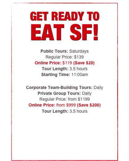 


GET READY TO 
EAT SF!

Public Tours: Thursday-Sunday
Regular Ticket Price: $99
Online Price: $89 (Save $10)
Tour Length: 3.5 hours
Starting Time: 11:00am

Corporate Team-Building Tours: Daily
Private Group Tours: Daily
Regular Price: from $999
Online Price: from $799 (Save $200)
Tour Length: 3.5 hours



